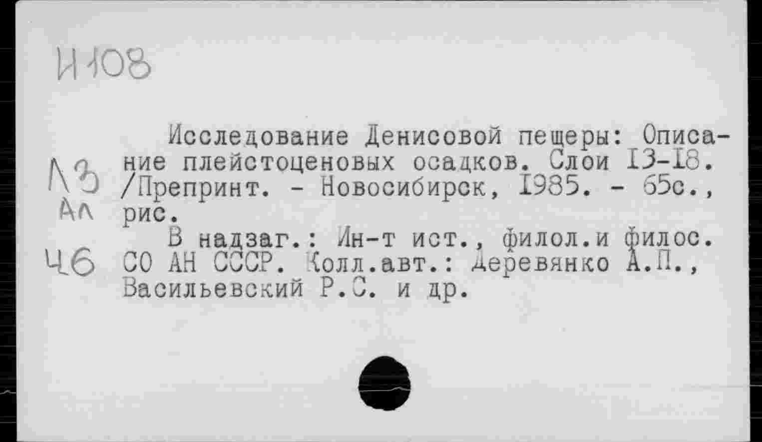 ﻿И-ІО&
Исследование Денисовой пещеры: Описала ние плейстоценовых осадков. Слои 13-18.
- /Препринт. - Новосибирск, 1985. - 65с., рис.
ß надзаг.: Ин-т ист., филол.и филос. 4(5 СО АН СССР. Холл.авт.: деревинко А.П., Васильевский P.O. и др.